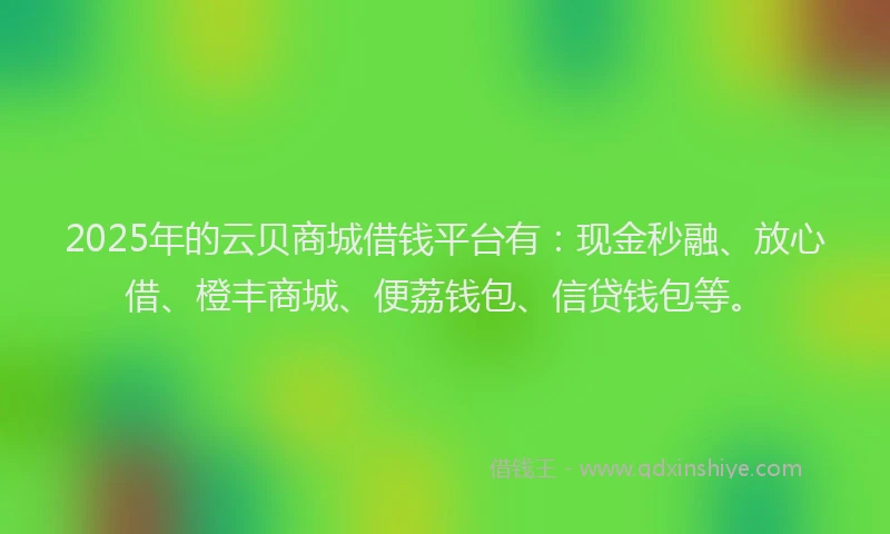 2025年的云贝商城借钱平台有：现金秒融、放心借、橙丰商城、便荔钱包、信贷钱包等。