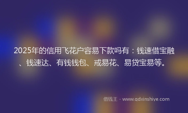 2025年的信用飞花户容易下款吗有：钱速借宝融、钱速达、有钱钱包、戒易花、易贷宝易等。
