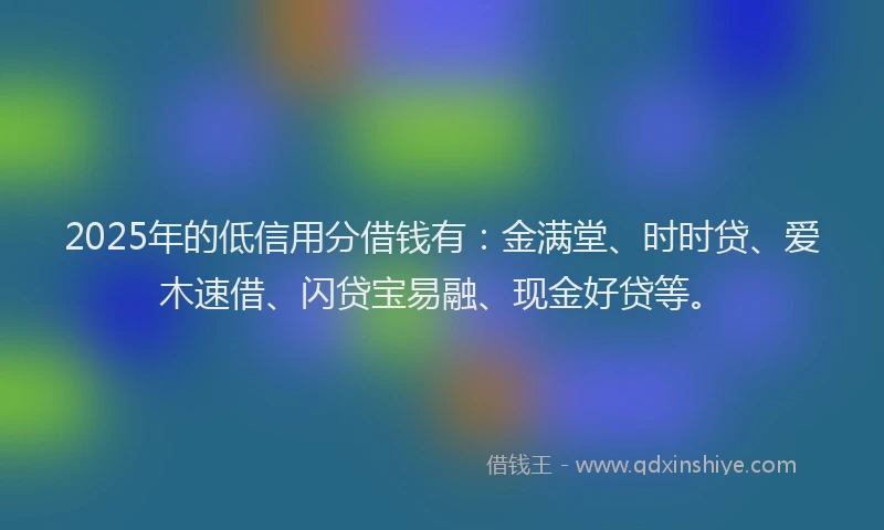 2025年的低信用分借钱有：金满堂、时时贷、爱木速借、闪贷宝易融、现金好贷等。