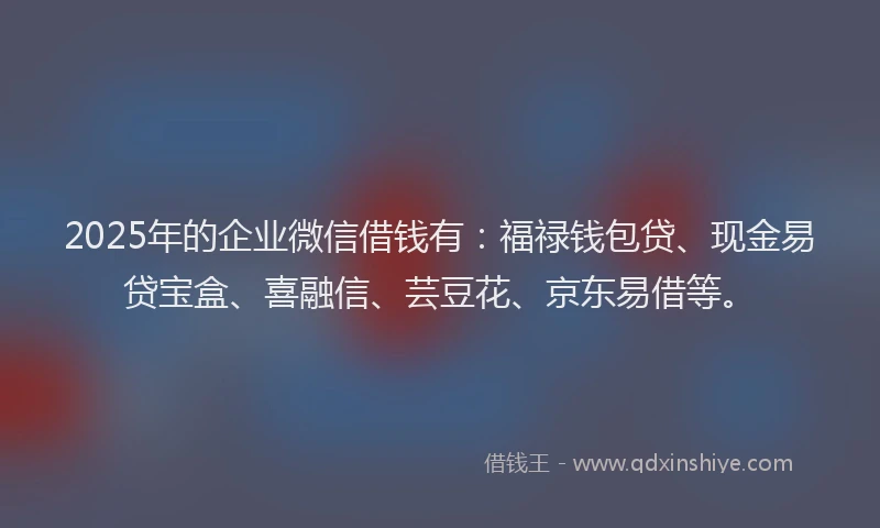 2025年的企业微信借钱有：福禄钱包贷、现金易贷宝盒、喜融信、芸豆花、京东易借等。