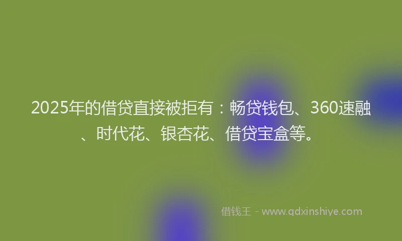 2025年的借贷直接被拒有：畅贷钱包、360速融、时代花、银杏花、借贷宝盒等。