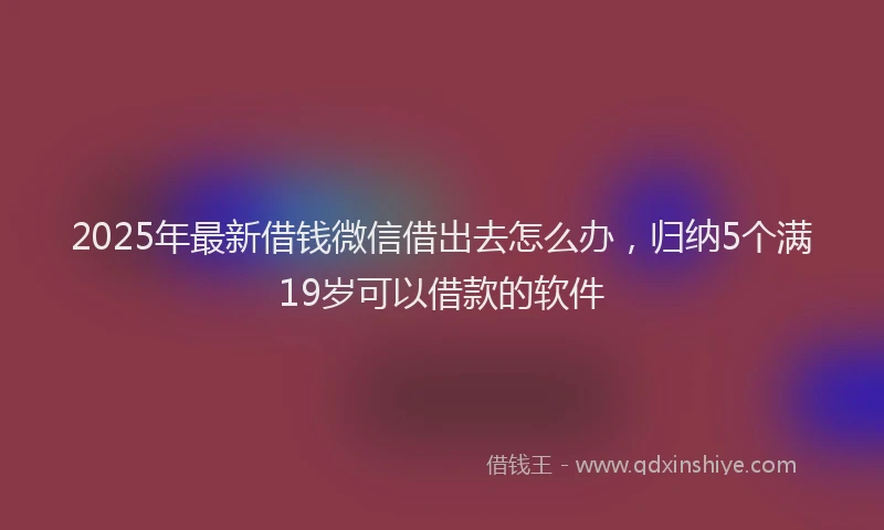 2025年最新借钱微信借出去怎么办，归纳5个满19岁可以借款的软件
