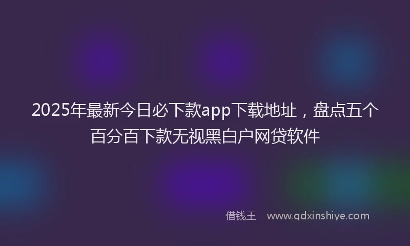 2025年最新今日必下款app下载地址，盘点五个百分百下款无视黑白户网贷软件