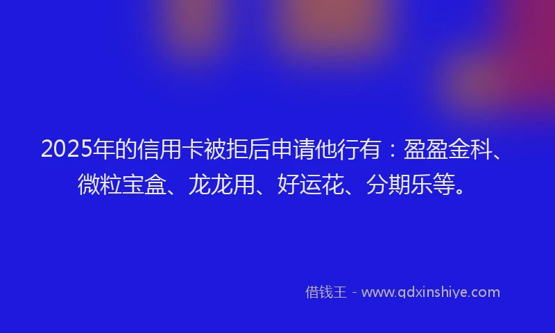 2025年的信用卡被拒后申请他行有：盈盈金科、微粒宝盒、龙龙用、好运花、分期乐等。