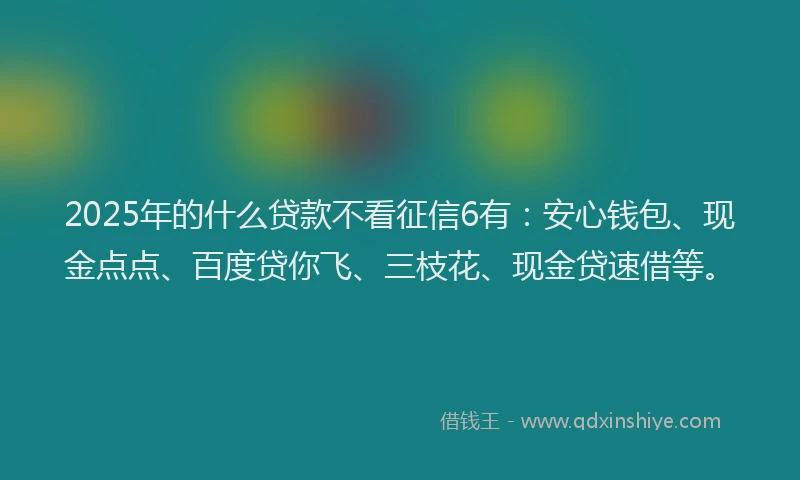 2025年的什么贷款不看征信6有：安心钱包、现金点点、百度贷你飞、三枝花、现金贷速借等。