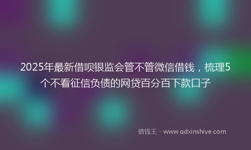 2025年最新借呗银监会管不管微信借钱，梳理5个不看征信负债的网贷百分百下款口子