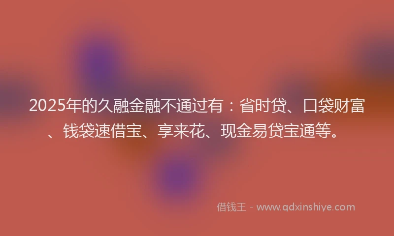 2025年的久融金融不通过有：省时贷、口袋财富、钱袋速借宝、享来花、现金易贷宝通等。