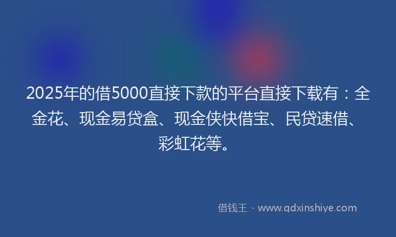 2025年的借5000直接下款的平台直接下载有：全金花、现金易贷盒、现金侠快借宝、民贷速借、彩虹花等。
