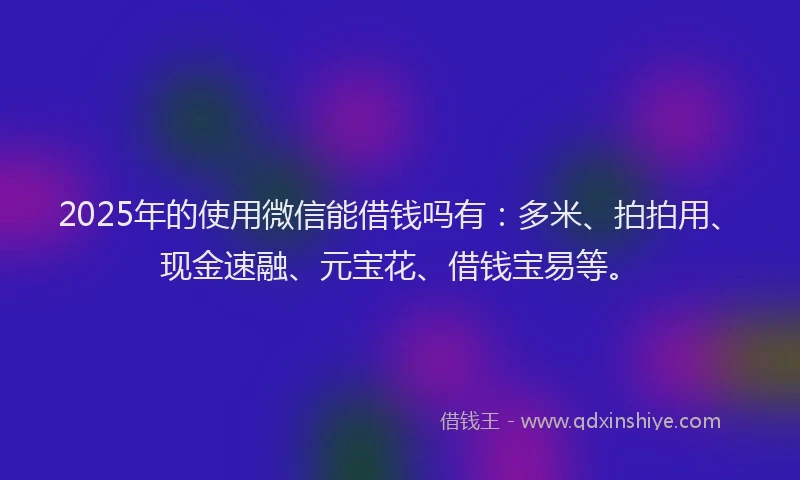 2025年的使用微信能借钱吗有：多米、拍拍用、现金速融、元宝花、借钱宝易等。