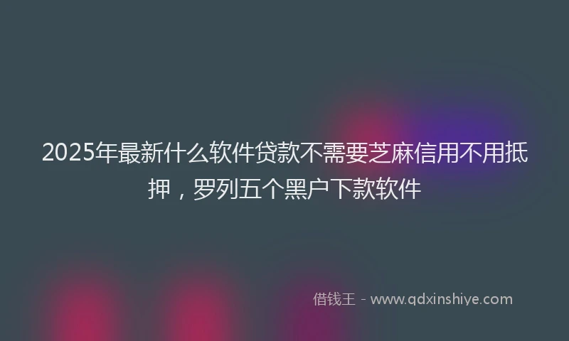 2025年最新什么软件贷款不需要芝麻信用不用抵押，罗列五个黑户下款软件