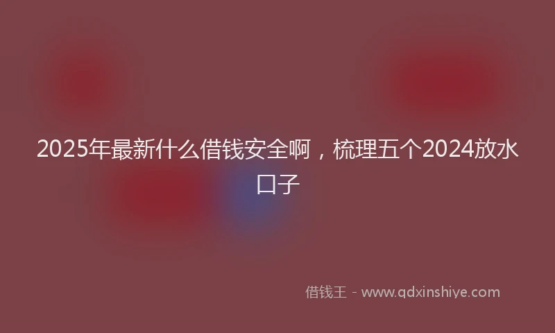 2025年最新什么借钱安全啊，梳理五个2024放水口子