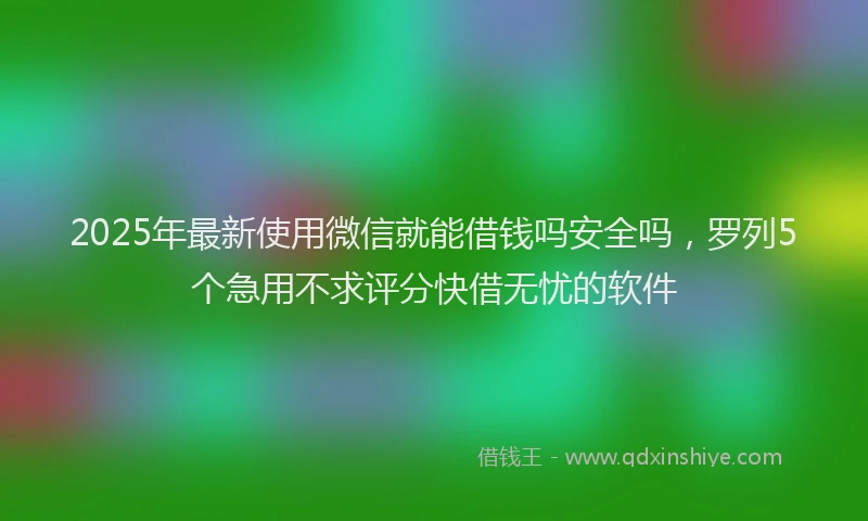 2025年最新使用微信就能借钱吗安全吗，罗列5个急用不求评分快借无忧的软件