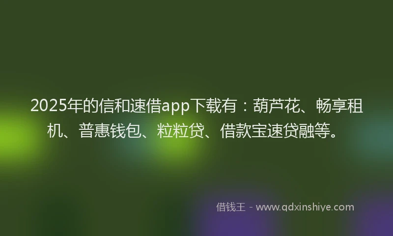 2025年的信和速借app下载有：葫芦花、畅享租机、普惠钱包、粒粒贷、借款宝速贷融等。