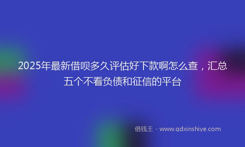 2025年最新借呗多久评估好下款啊怎么查，汇总五个不看负债和征信的平台