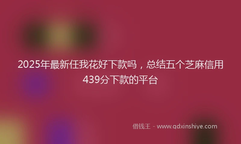2025年最新任我花好下款吗，总结五个芝麻信用439分下款的平台