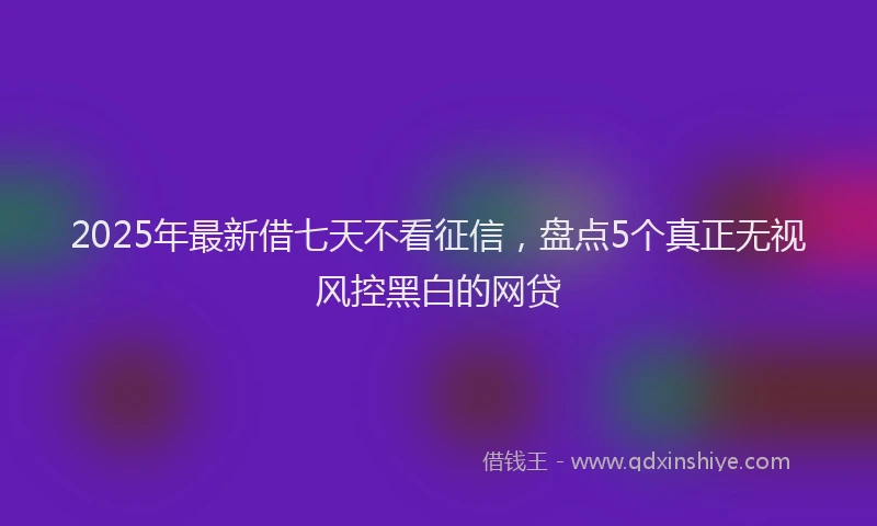 2025年最新借七天不看征信，盘点5个真正无视风控黑白的网贷