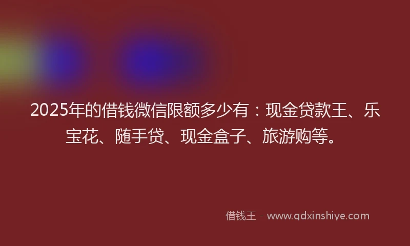 2025年的借钱微信限额多少有：现金贷款王、乐宝花、随手贷、现金盒子、旅游购等。
