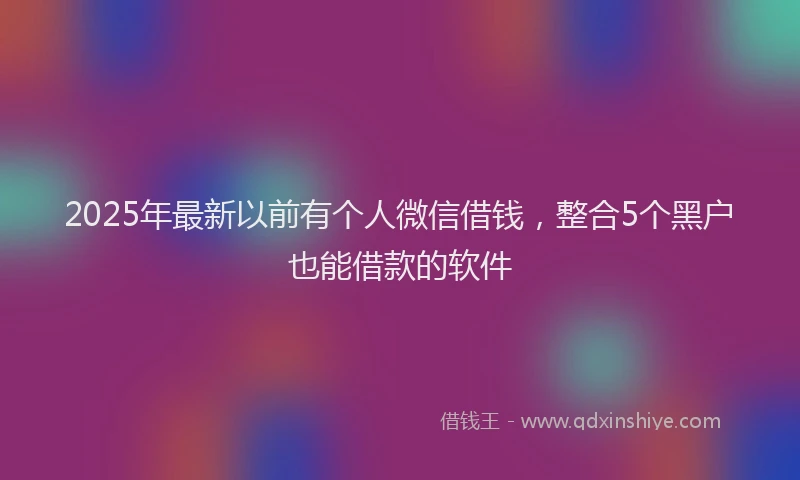 2025年最新以前有个人微信借钱，整合5个黑户也能借款的软件