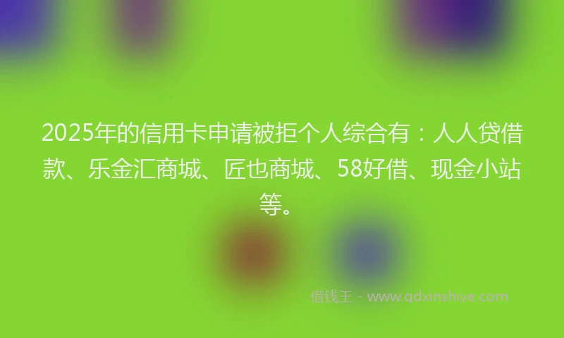 2025年的信用卡申请被拒个人综合有：人人贷借款、乐金汇商城、匠也商城、58好借、现金小站等。
