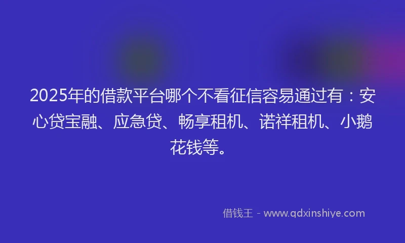2025年的借款平台哪个不看征信容易通过有：安心贷宝融、应急贷、畅享租机、诺祥租机、小鹅花钱等。
