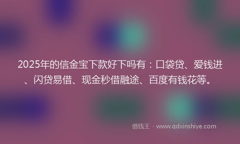 2025年的信金宝下款好下吗有：口袋贷、爱钱进、闪贷易借、现金秒借融途、百度有钱花等。