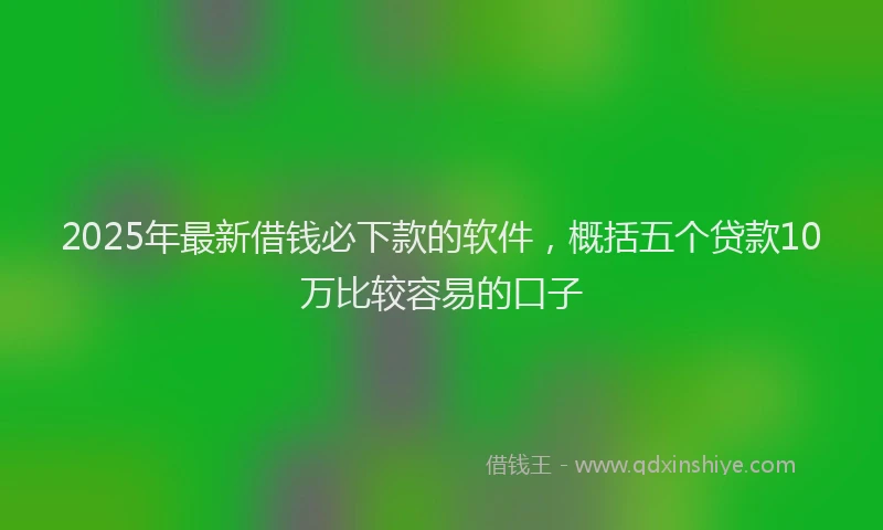 2025年最新借钱必下款的软件，概括五个贷款10万比较容易的口子