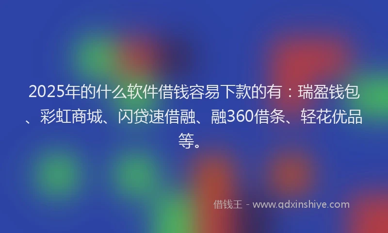 2025年的什么软件借钱容易下款的有：瑞盈钱包、彩虹商城、闪贷速借融、融360借条、轻花优品等。