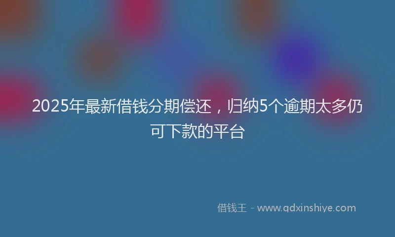 2025年最新借钱分期偿还，归纳5个逾期太多仍可下款的平台