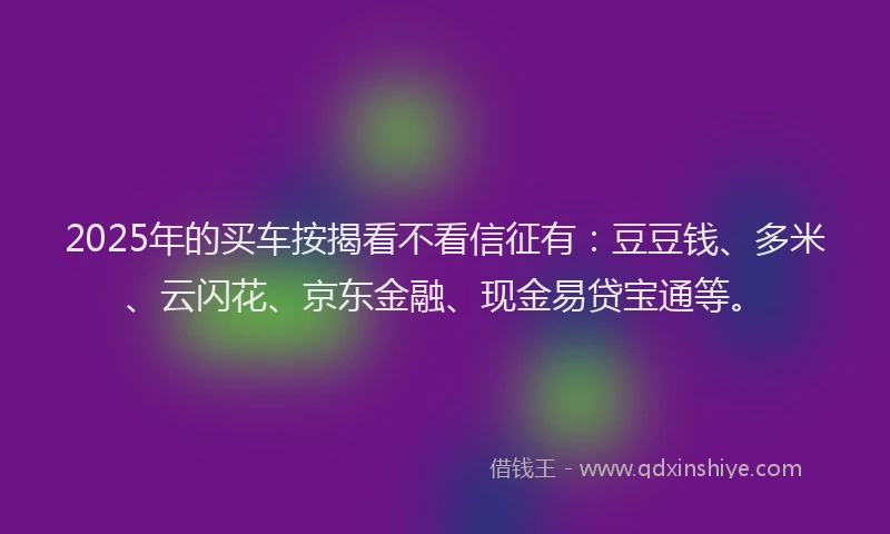 2025年的买车按揭看不看信征有：豆豆钱、多米、云闪花、京东金融、现金易贷宝通等。