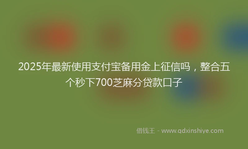 2025年最新使用支付宝备用金上征信吗，整合五个秒下700芝麻分贷款口子
