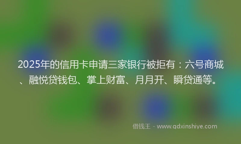 2025年的信用卡申请三家银行被拒有：六号商城、融悦贷钱包、掌上财富、月月开、瞬贷通等。