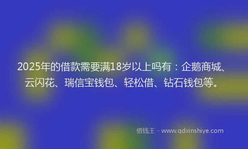 2025年的借款需要满18岁以上吗有：企鹅商城、云闪花、瑞信宝钱包、轻松借、钻石钱包等。