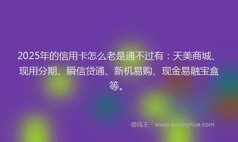 2025年的信用卡怎么老是通不过有：天美商城、现用分期、瞬信贷通、新机易购、现金易融宝盒等。