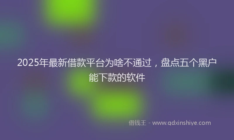2025年最新借款平台为啥不通过，盘点五个黑户能下款的软件