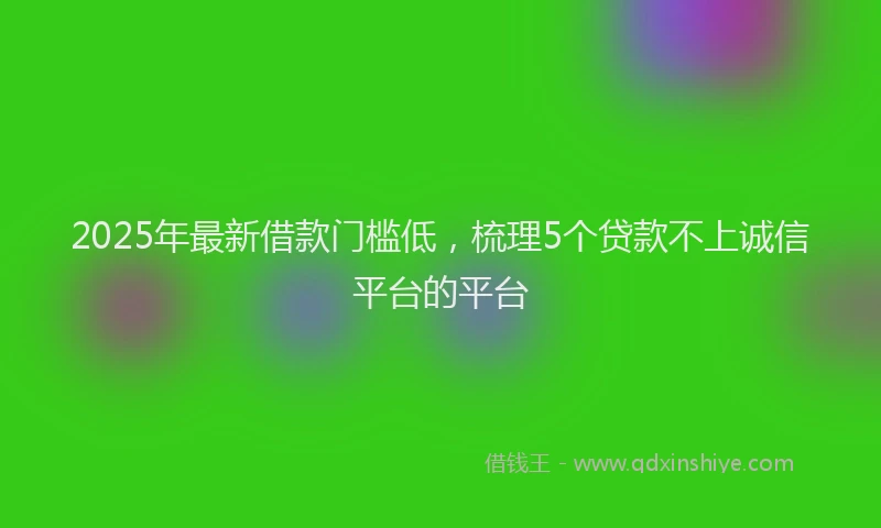 2025年最新借款门槛低，梳理5个贷款不上诚信平台的平台