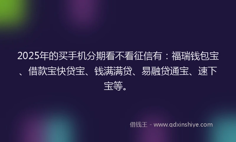 2025年的买手机分期看不看征信有：福瑞钱包宝、借款宝快贷宝、钱满满贷、易融贷通宝、速下宝等。