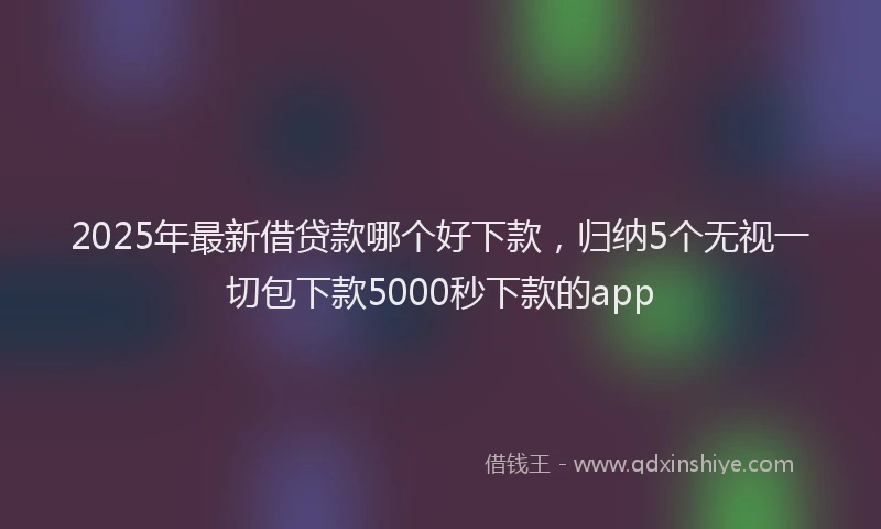 2025年最新借贷款哪个好下款，归纳5个无视一切包下款5000秒下款的app