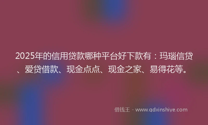 2025年的信用贷款哪种平台好下款有：玛瑙信贷、爱贷借款、现金点点、现金之家、易得花等。