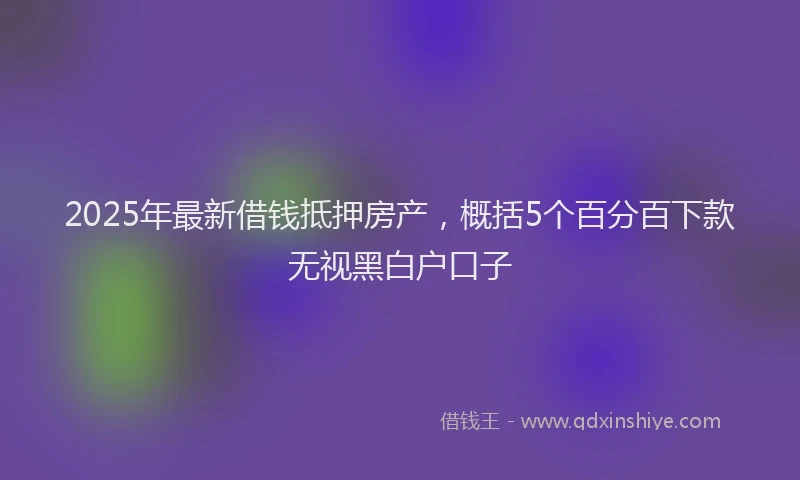 2025年最新借钱抵押房产，概括5个百分百下款无视黑白户口子