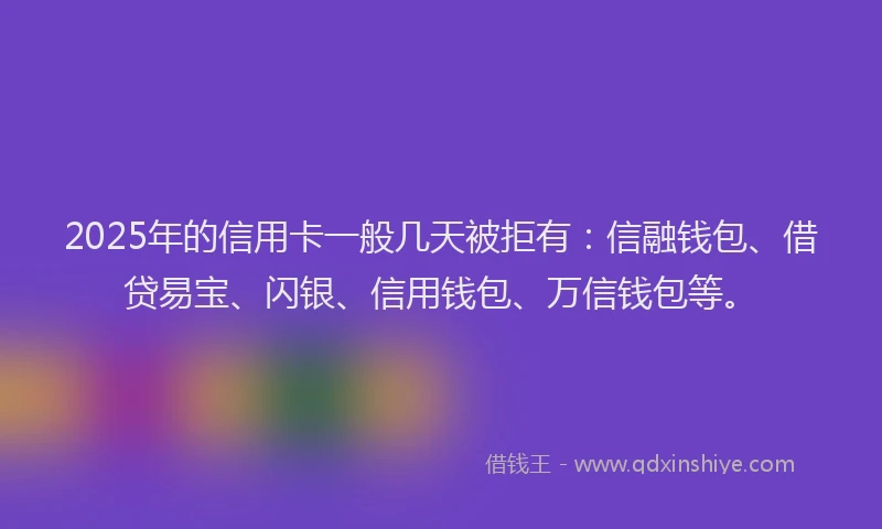 2025年的信用卡一般几天被拒有：信融钱包、借贷易宝、闪银、信用钱包、万信钱包等。