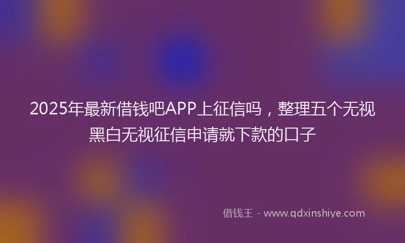 2025年最新借钱吧APP上征信吗，整理五个无视黑白无视征信申请就下款的口子