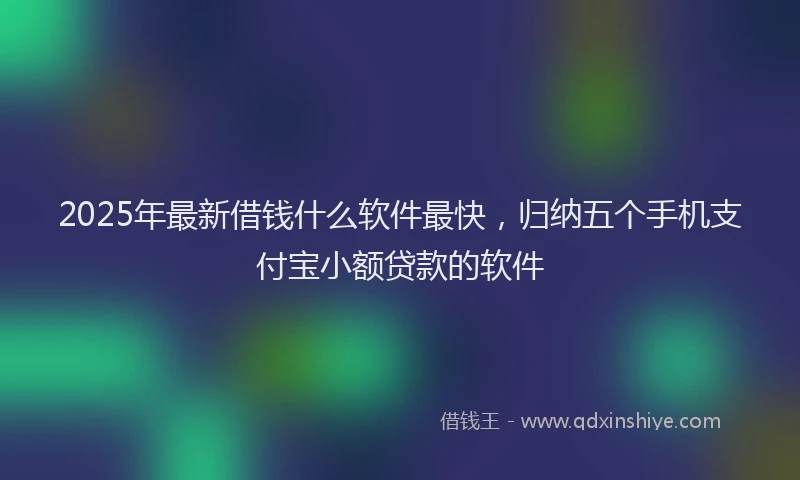 2025年最新借钱什么软件最快，归纳五个手机支付宝小额贷款的软件