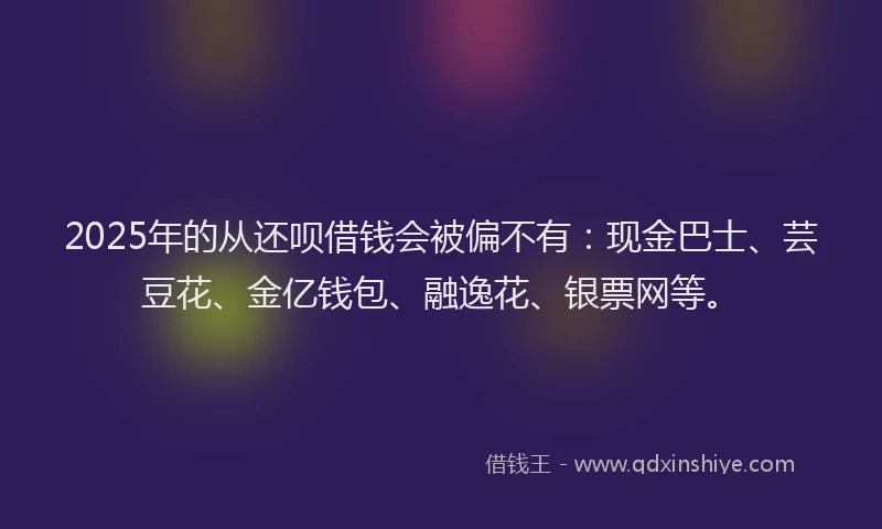 2025年的从还呗借钱会被偏不有：现金巴士、芸豆花、金亿钱包、融逸花、银票网等。