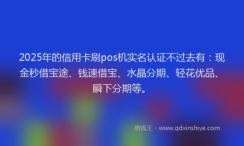 2025年的信用卡刷pos机实名认证不过去有：现金秒借宝途、钱速借宝、水晶分期、轻花优品、瞬下分期等。