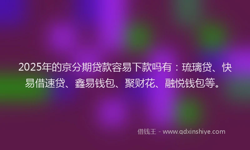 2025年的京分期贷款容易下款吗有：琉璃贷、快易借速贷、鑫易钱包、聚财花、融悦钱包等。
