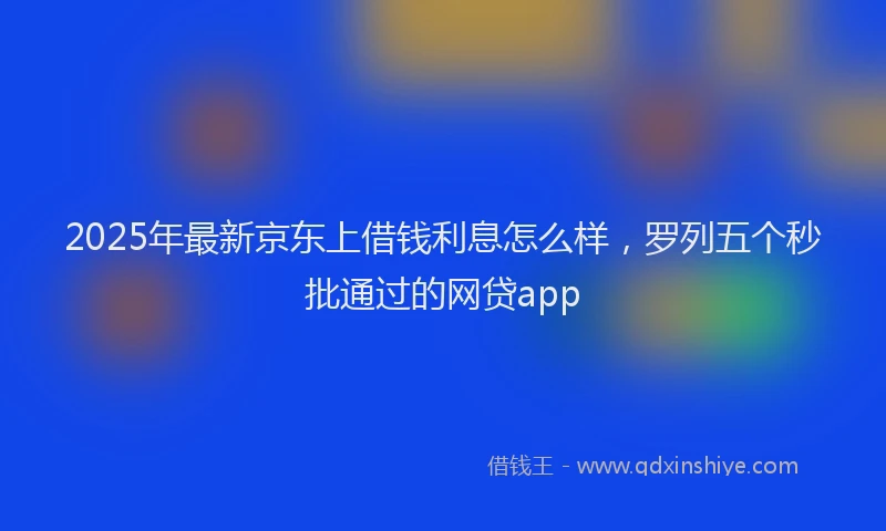 2025年最新京东上借钱利息怎么样，罗列五个秒批通过的网贷app
