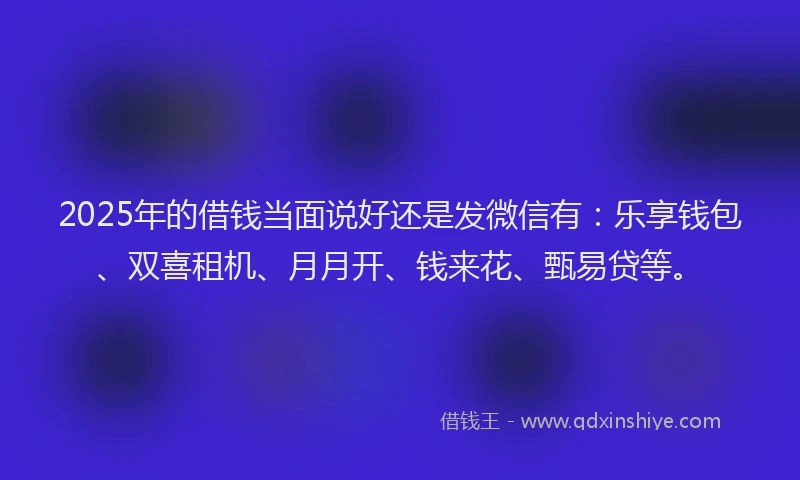 2025年的借钱当面说好还是发微信有：乐享钱包、双喜租机、月月开、钱来花、甄易贷等。