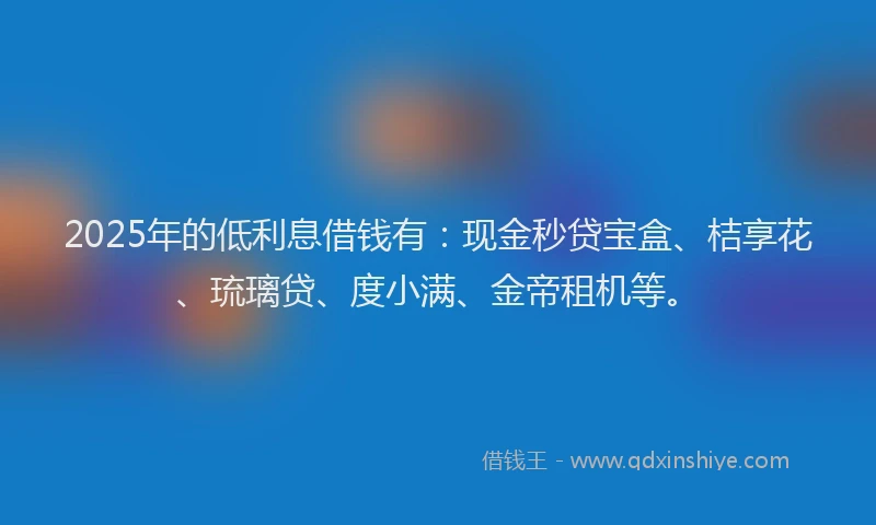 2025年的低利息借钱有：现金秒贷宝盒、桔享花、琉璃贷、度小满、金帝租机等。