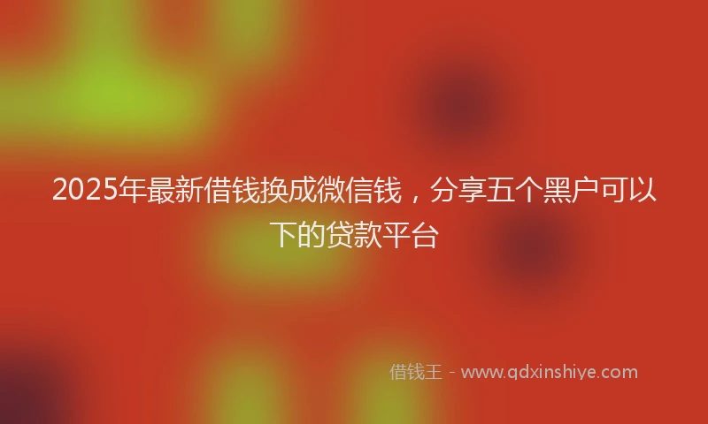 2025年最新借钱换成微信钱，分享五个黑户可以下的贷款平台