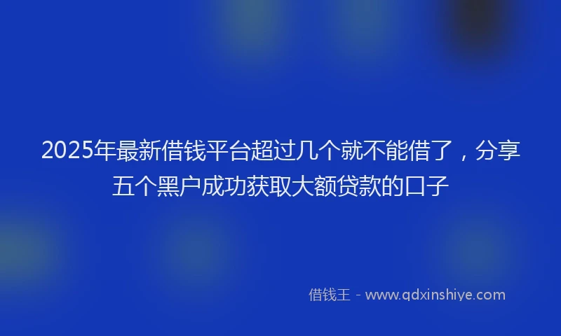 2025年最新借钱平台超过几个就不能借了，分享五个黑户成功获取大额贷款的口子